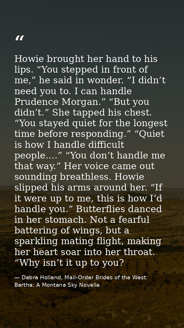 Howie brought her hand to his lips. “You stepped in front of me,” he said in wonder. “I didn’t need you to. I can handle — Debra Holland, Mail-Order Brides of the West: Bertha: A Montana Sky Novella