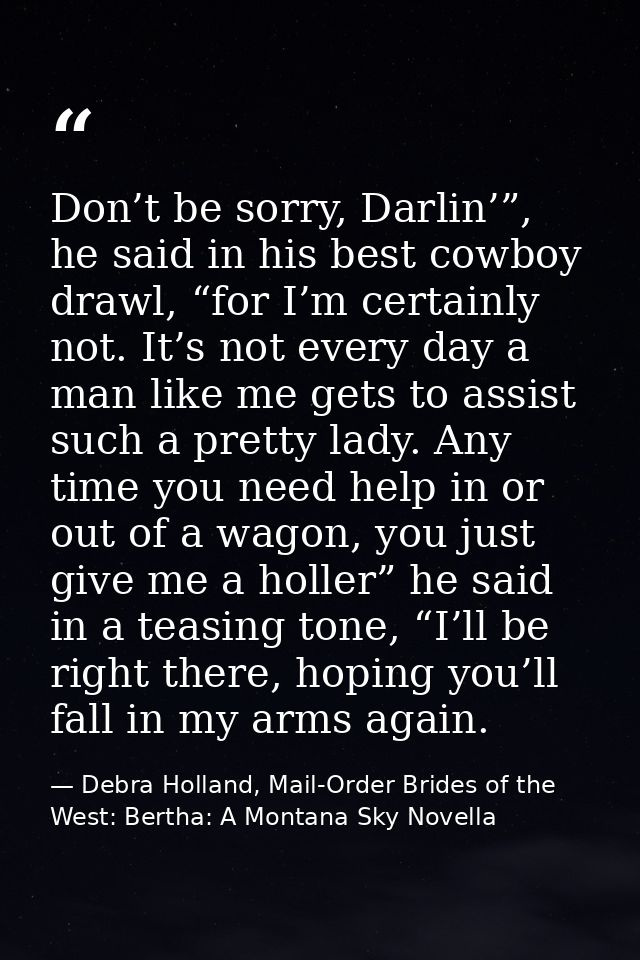 Don’t be sorry, Darlin’”, he said in his best cowboy drawl, “for I’m certainly not. It’s not every day a man like me get — Debra Holland, Mail-Order Brides of the West: Bertha: A Montana Sky Novella