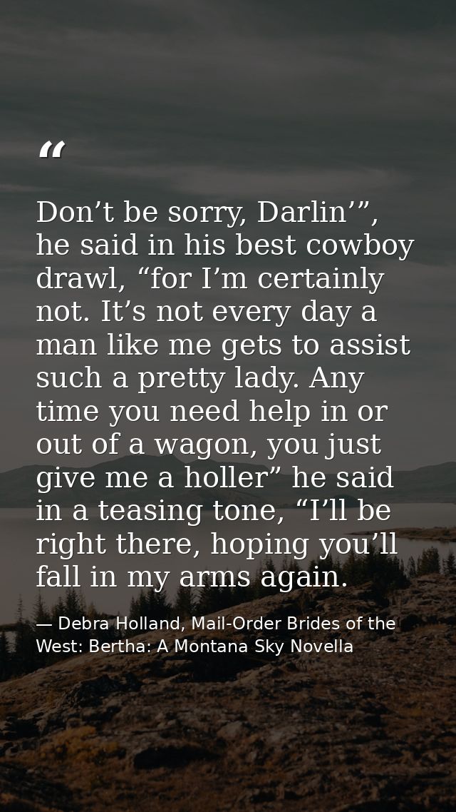 Don’t be sorry, Darlin’”, he said in his best cowboy drawl, “for I’m certainly not. It’s not every day a man like me get — Debra Holland, Mail-Order Brides of the West: Bertha: A Montana Sky Novella