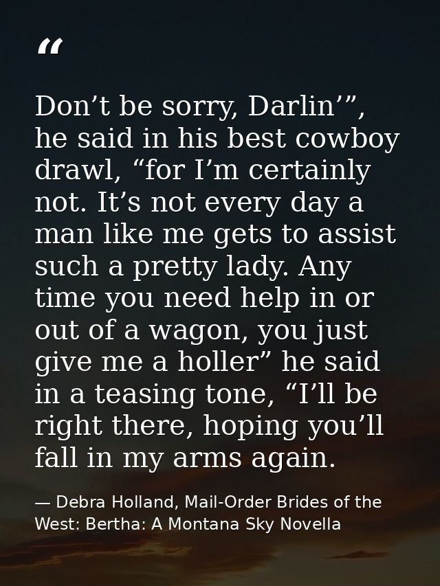 Don’t be sorry, Darlin’”, he said in his best cowboy drawl, “for I’m certainly not. It’s not every day a man like me get — Debra Holland, Mail-Order Brides of the West: Bertha: A Montana Sky Novella