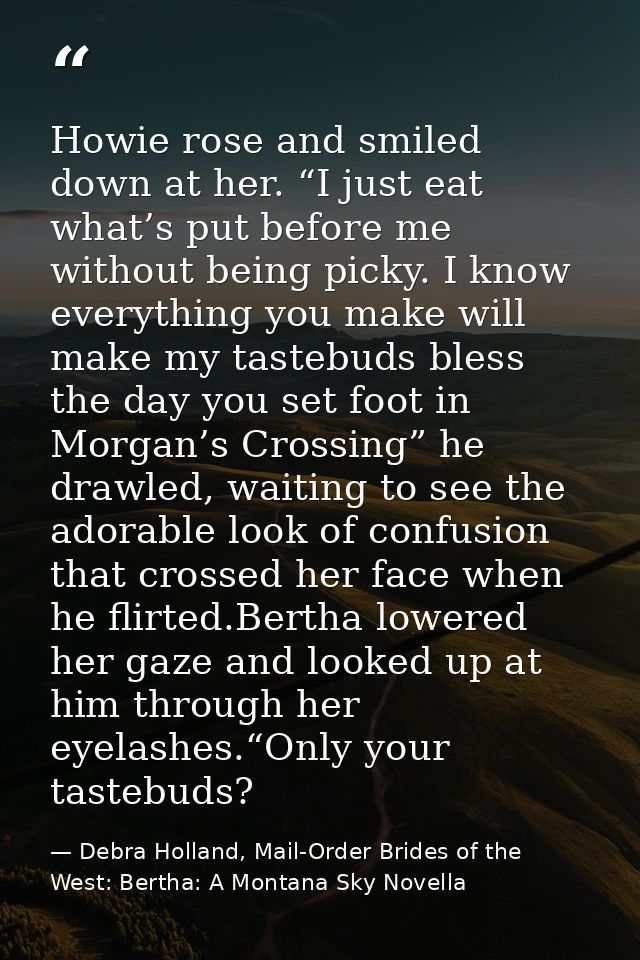 Howie rose and smiled down at her. “I just eat what’s put before me without being picky. I know everything you make will — Debra Holland, Mail-Order Brides of the West: Bertha: A Montana Sky Novella