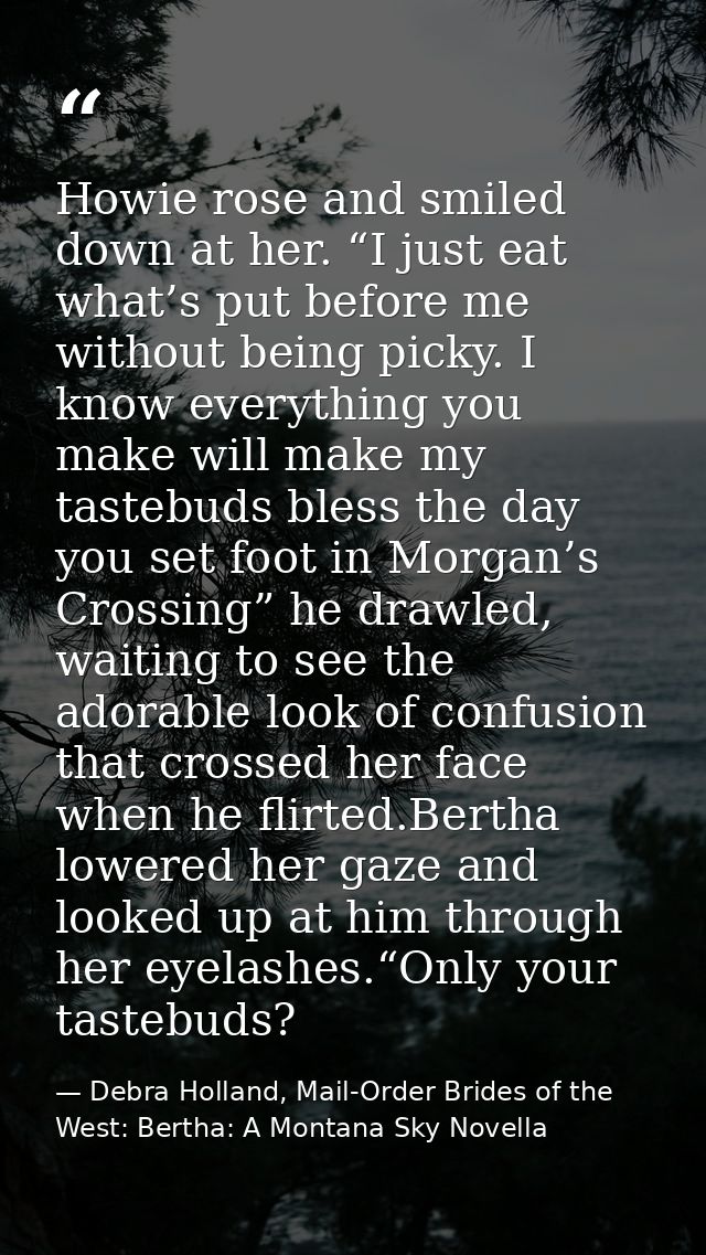 Howie rose and smiled down at her. “I just eat what’s put before me without being picky. I know everything you make will — Debra Holland, Mail-Order Brides of the West: Bertha: A Montana Sky Novella