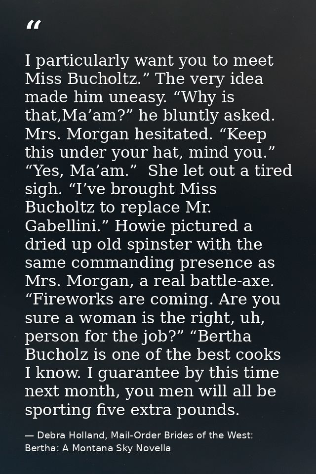 I particularly want you to meet Miss Bucholtz.” The very idea made him uneasy. “Why is that,Ma’am?” he bluntly asked. Mr — Debra Holland, Mail-Order Brides of the West: Bertha: A Montana Sky Novella