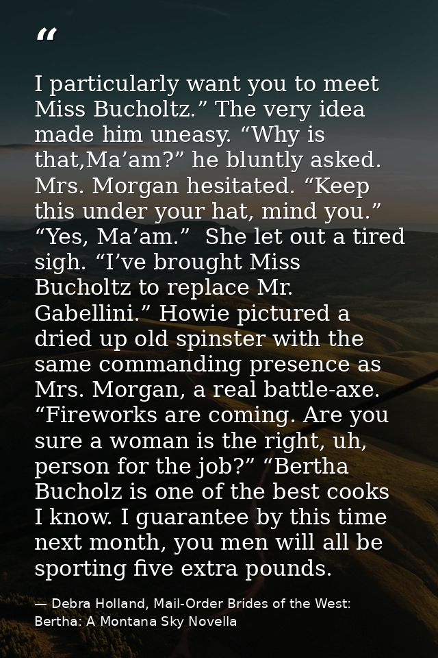 I particularly want you to meet Miss Bucholtz.” The very idea made him uneasy. “Why is that,Ma’am?” he bluntly asked. Mr — Debra Holland, Mail-Order Brides of the West: Bertha: A Montana Sky Novella