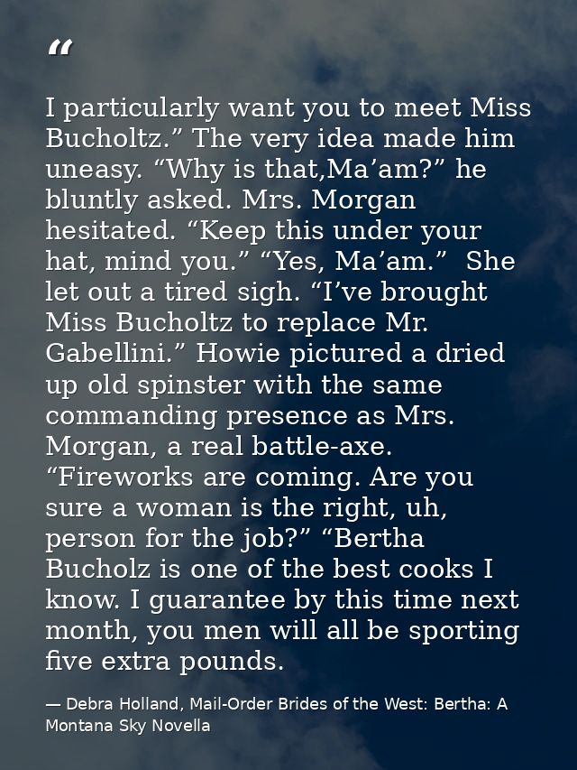 I particularly want you to meet Miss Bucholtz.” The very idea made him uneasy. “Why is that,Ma’am?” he bluntly asked. Mr — Debra Holland, Mail-Order Brides of the West: Bertha: A Montana Sky Novella