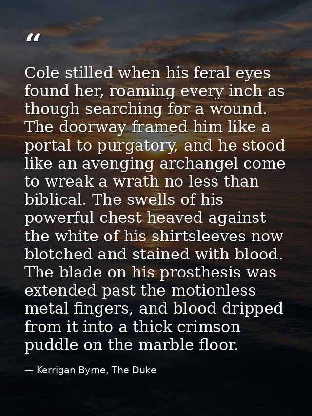 Cole stilled when his feral eyes found her, roaming every inch as though searching for a wound. The doorway framed him l — Kerrigan Byrne, The Duke