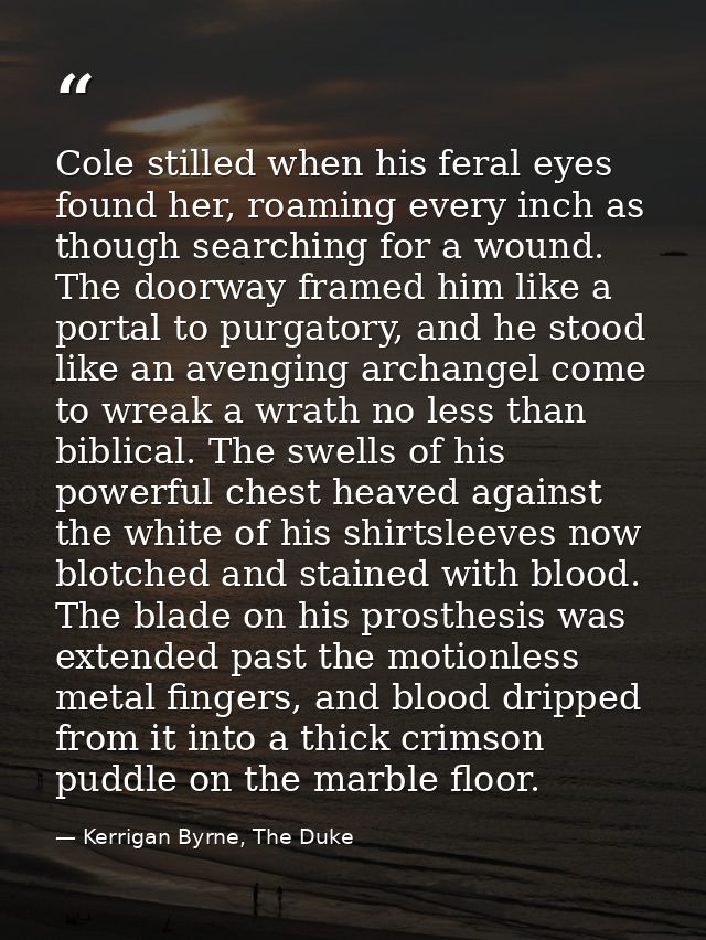 Cole stilled when his feral eyes found her, roaming every inch as though searching for a wound. The doorway framed him l — Kerrigan Byrne, The Duke