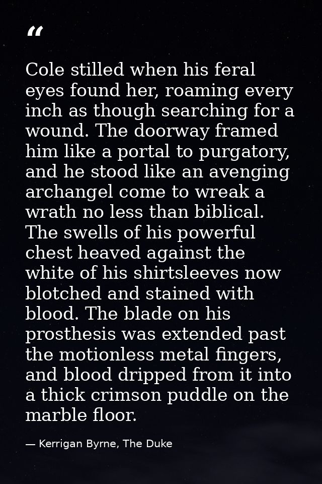 Cole stilled when his feral eyes found her, roaming every inch as though searching for a wound. The doorway framed him l — Kerrigan Byrne, The Duke