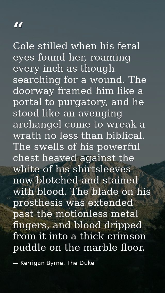 Cole stilled when his feral eyes found her, roaming every inch as though searching for a wound. The doorway framed him l — Kerrigan Byrne, The Duke