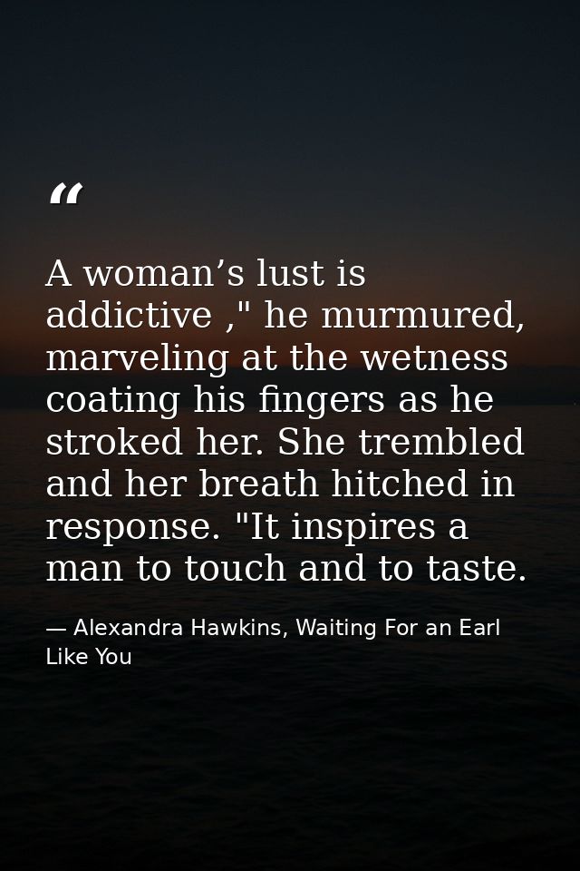 A woman’s lust is addictive ," he murmured, marveling at the wetness coating his fingers as he stroked her. She trembled — Alexandra Hawkins, Waiting For an Earl Like You