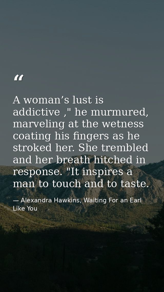A woman’s lust is addictive ," he murmured, marveling at the wetness coating his fingers as he stroked her. She trembled — Alexandra Hawkins, Waiting For an Earl Like You