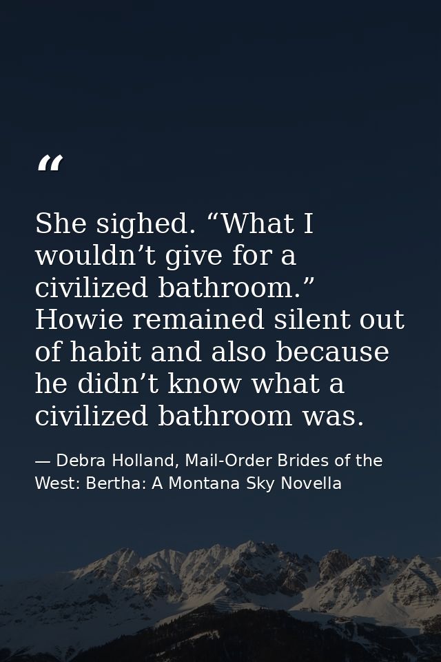 She sighed. “What I wouldn’t give for a civilized bathroom.” Howie remained silent out of habit and also because he didn — Debra Holland, Mail-Order Brides of the West: Bertha: A Montana Sky Novella