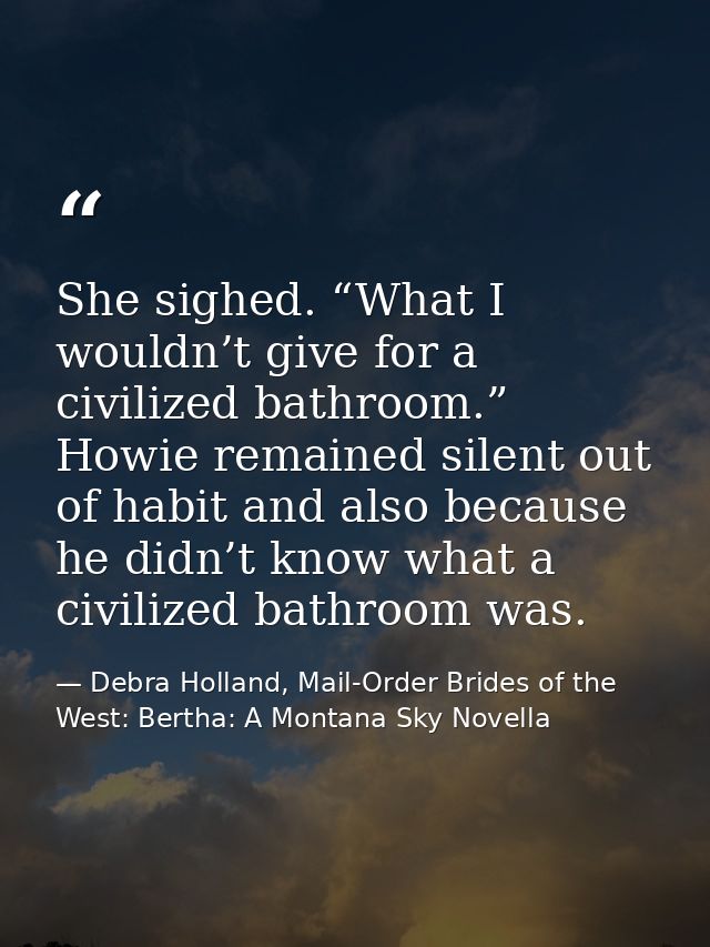 She sighed. “What I wouldn’t give for a civilized bathroom.” Howie remained silent out of habit and also because he didn — Debra Holland, Mail-Order Brides of the West: Bertha: A Montana Sky Novella