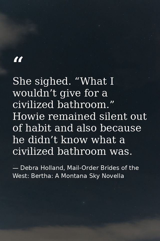 She sighed. “What I wouldn’t give for a civilized bathroom.” Howie remained silent out of habit and also because he didn — Debra Holland, Mail-Order Brides of the West: Bertha: A Montana Sky Novella
