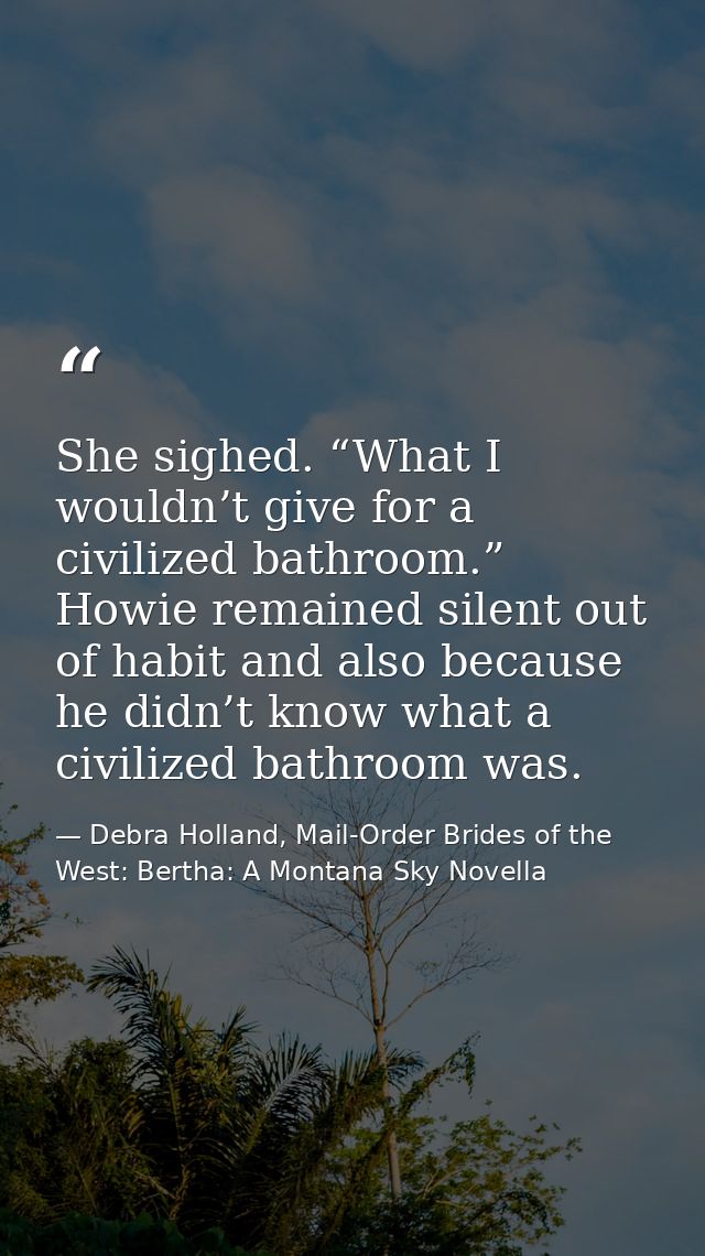 She sighed. “What I wouldn’t give for a civilized bathroom.” Howie remained silent out of habit and also because he didn — Debra Holland, Mail-Order Brides of the West: Bertha: A Montana Sky Novella