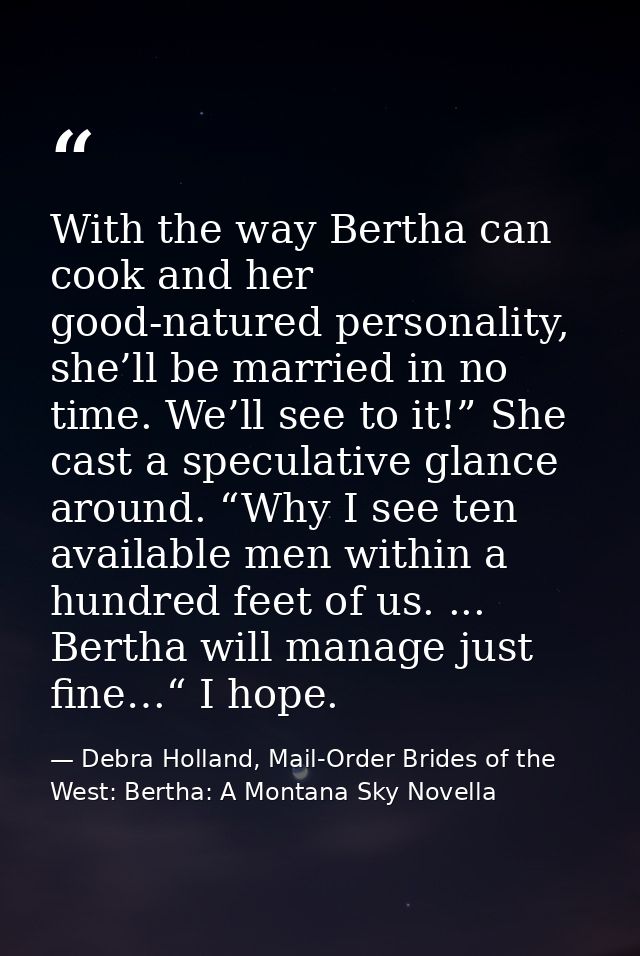 With the way Bertha can cook and her good-natured personality, she’ll be married in no time. We’ll see to it!” She cast  — Debra Holland, Mail-Order Brides of the West: Bertha: A Montana Sky Novella