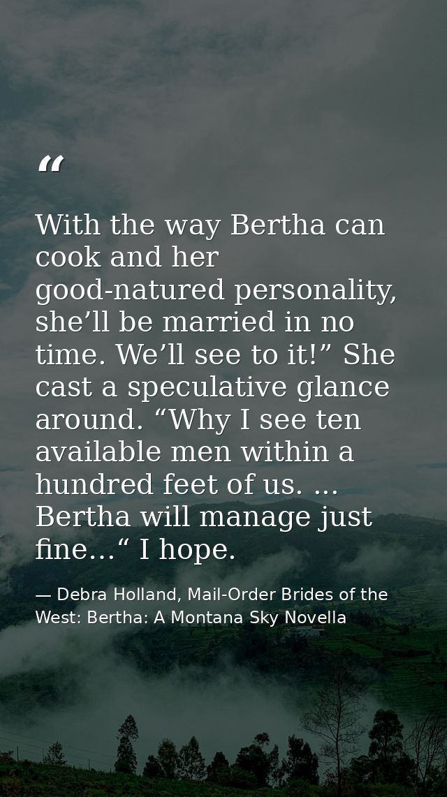 With the way Bertha can cook and her good-natured personality, she’ll be married in no time. We’ll see to it!” She cast  — Debra Holland, Mail-Order Brides of the West: Bertha: A Montana Sky Novella