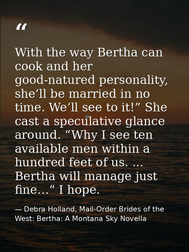 With the way Bertha can cook and her good-natured personality, she’ll be married in no time. We’ll see to it!” She cast  — Debra Holland, Mail-Order Brides of the West: Bertha: A Montana Sky Novella
