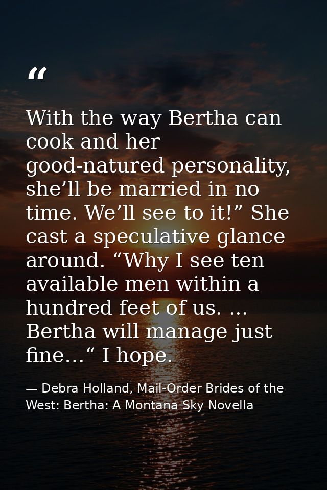 With the way Bertha can cook and her good-natured personality, she’ll be married in no time. We’ll see to it!” She cast  — Debra Holland, Mail-Order Brides of the West: Bertha: A Montana Sky Novella
