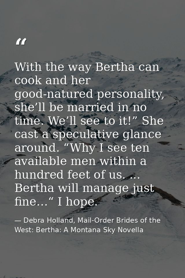 With the way Bertha can cook and her good-natured personality, she’ll be married in no time. We’ll see to it!” She cast  — Debra Holland, Mail-Order Brides of the West: Bertha: A Montana Sky Novella