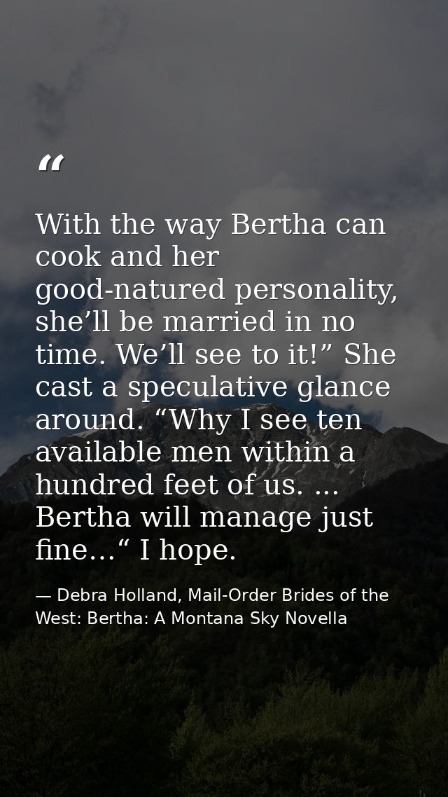With the way Bertha can cook and her good-natured personality, she’ll be married in no time. We’ll see to it!” She cast  — Debra Holland, Mail-Order Brides of the West: Bertha: A Montana Sky Novella