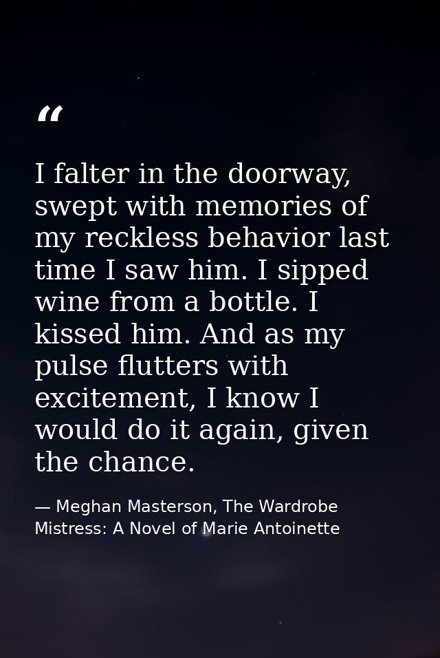 I falter in the doorway, swept with memories of my reckless behavior last time I saw him. I sipped wine from a bottle. I — Meghan Masterson, The Wardrobe Mistress: A Novel of Marie Antoinette