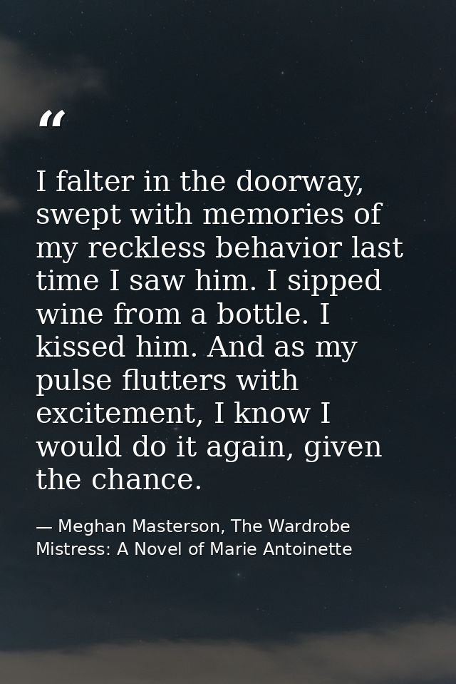 I falter in the doorway, swept with memories of my reckless behavior last time I saw him. I sipped wine from a bottle. I — Meghan Masterson, The Wardrobe Mistress: A Novel of Marie Antoinette