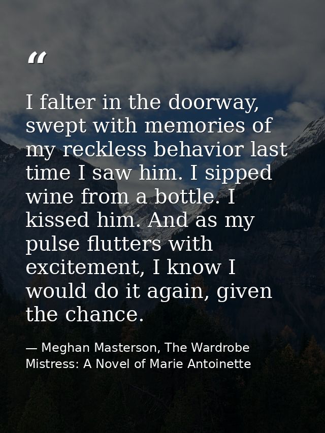 I falter in the doorway, swept with memories of my reckless behavior last time I saw him. I sipped wine from a bottle. I — Meghan Masterson, The Wardrobe Mistress: A Novel of Marie Antoinette
