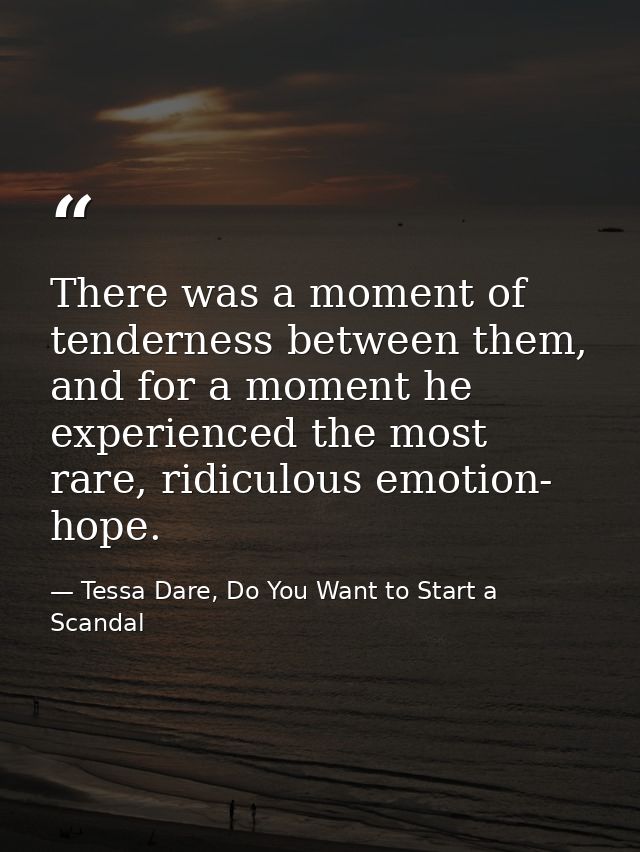 There was a moment of tenderness between them, and for a moment he experienced the most rare, ridiculous emotion- hope. — Tessa Dare, Do You Want to Start a Scandal