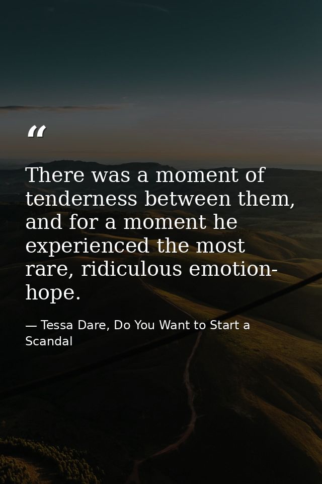 There was a moment of tenderness between them, and for a moment he experienced the most rare, ridiculous emotion- hope. — Tessa Dare, Do You Want to Start a Scandal