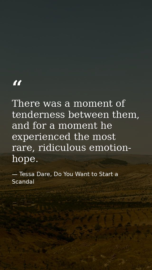 There was a moment of tenderness between them, and for a moment he experienced the most rare, ridiculous emotion- hope. — Tessa Dare, Do You Want to Start a Scandal
