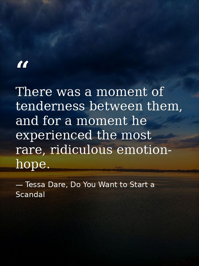 There was a moment of tenderness between them, and for a moment he experienced the most rare, ridiculous emotion- hope. — Tessa Dare, Do You Want to Start a Scandal