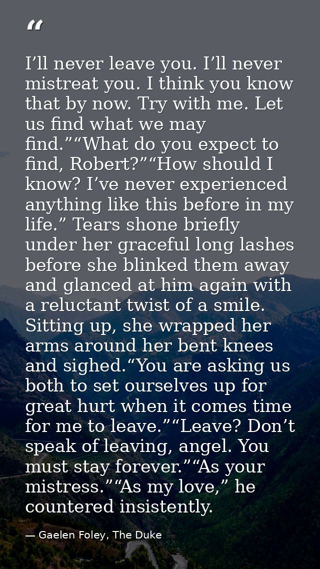 I’ll never leave you. I’ll never mistreat you. I think you know that by now. Try with me. Let us find what we may find.” — Gaelen Foley, The Duke