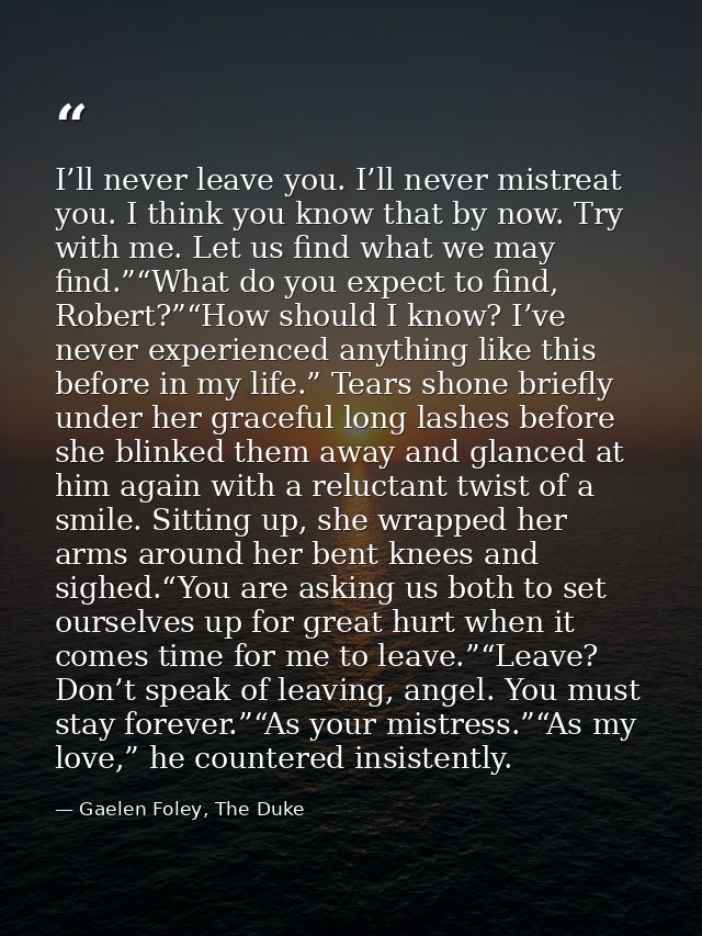 I’ll never leave you. I’ll never mistreat you. I think you know that by now. Try with me. Let us find what we may find.” — Gaelen Foley, The Duke