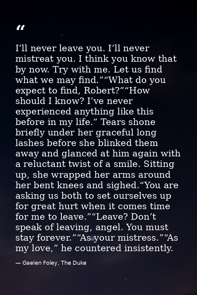 I’ll never leave you. I’ll never mistreat you. I think you know that by now. Try with me. Let us find what we may find.” — Gaelen Foley, The Duke