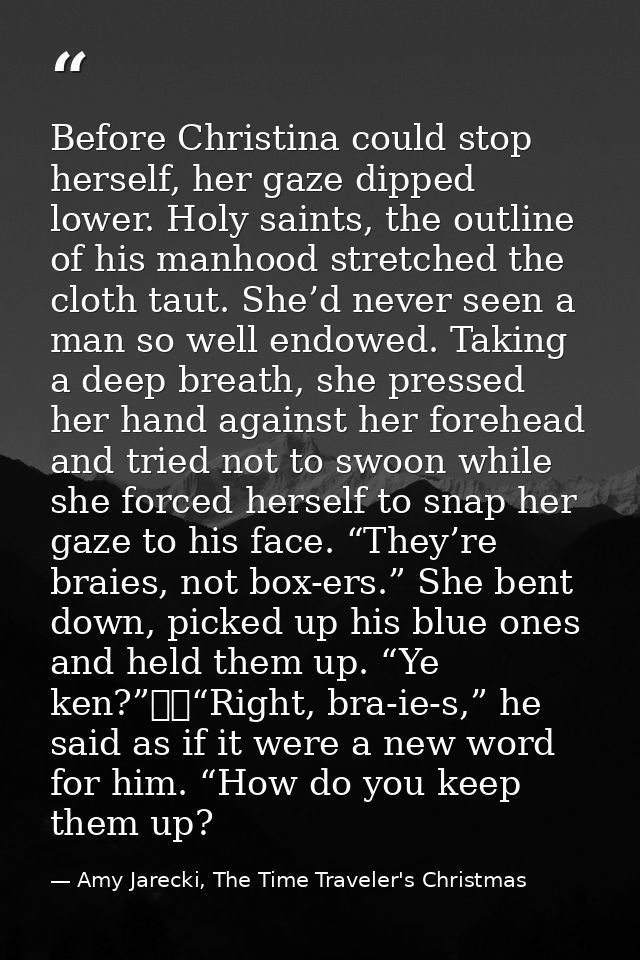 Before Christina could stop herself, her gaze dipped lower. Holy saints, the outline of his manhood stretched the cloth  — Amy Jarecki, The Time Traveler's Christmas