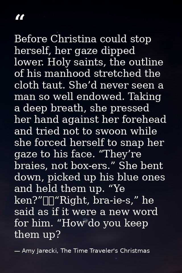 Before Christina could stop herself, her gaze dipped lower. Holy saints, the outline of his manhood stretched the cloth  — Amy Jarecki, The Time Traveler's Christmas