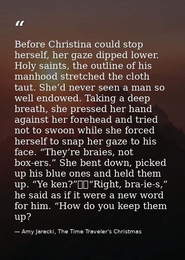 Before Christina could stop herself, her gaze dipped lower. Holy saints, the outline of his manhood stretched the cloth  — Amy Jarecki, The Time Traveler's Christmas