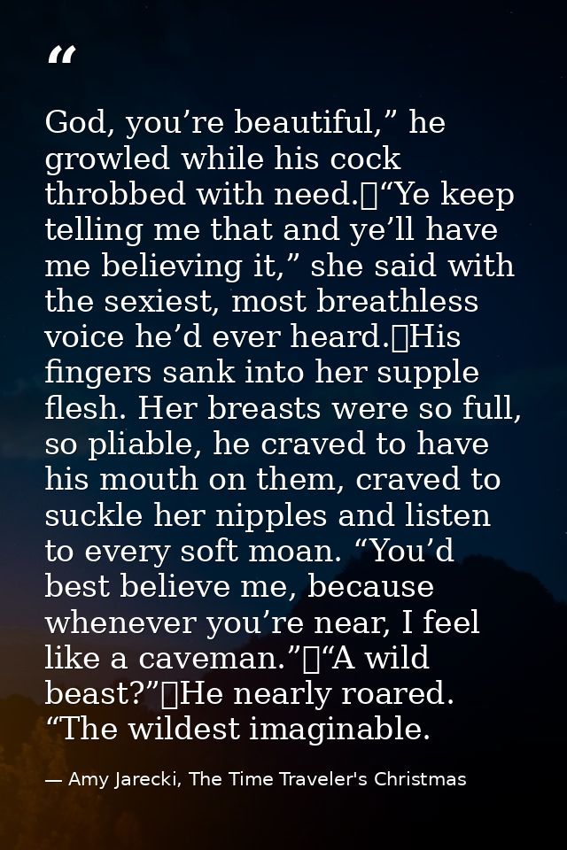 God, you’re beautiful,” he growled while his cock throbbed with need.	“Ye keep telling me that and ye’ll have me believi — Amy Jarecki, The Time Traveler's Christmas