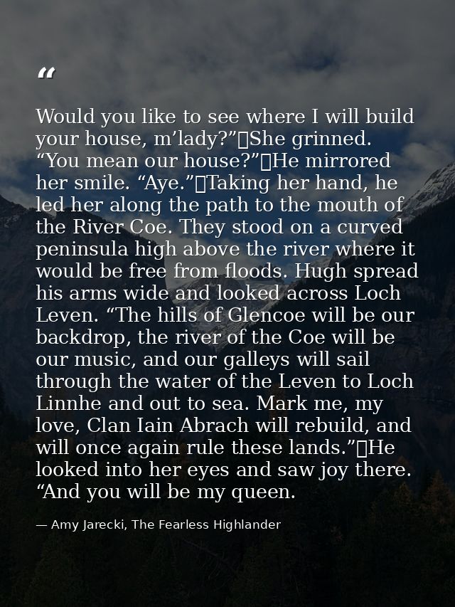 Would you like to see where I will build your house, m’lady?”	She grinned. “You mean our house?”	He mirrored her smile.  — Amy Jarecki, The Fearless Highlander