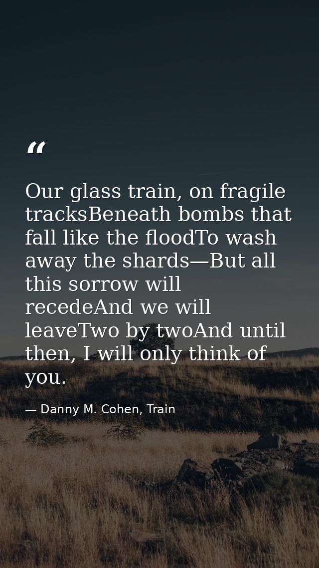 Our glass train, on fragile tracksBeneath bombs that fall like the floodTo wash away the shards—But all this sorrow will — Danny M. Cohen, Train