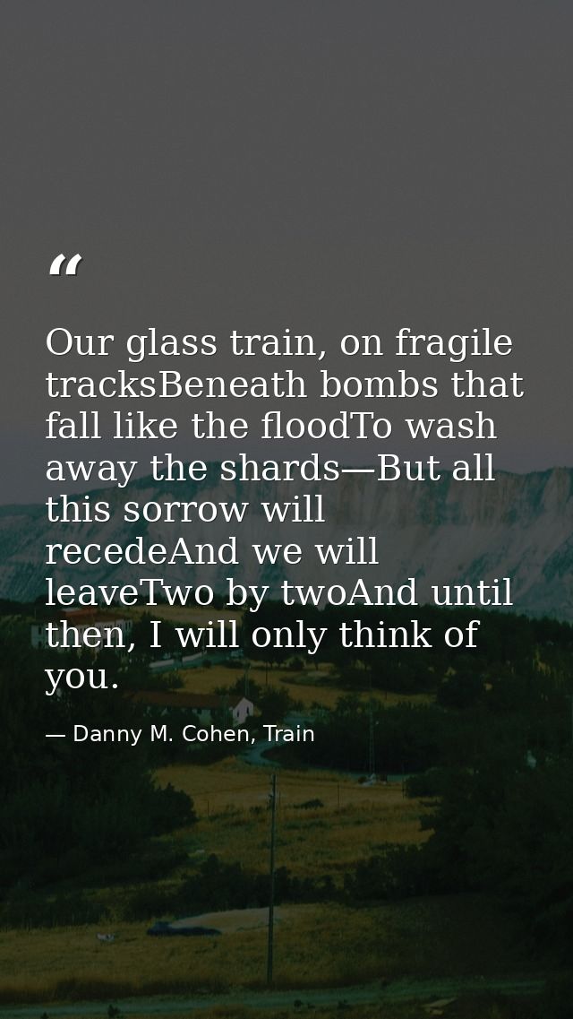 Our glass train, on fragile tracksBeneath bombs that fall like the floodTo wash away the shards—But all this sorrow will — Danny M. Cohen, Train