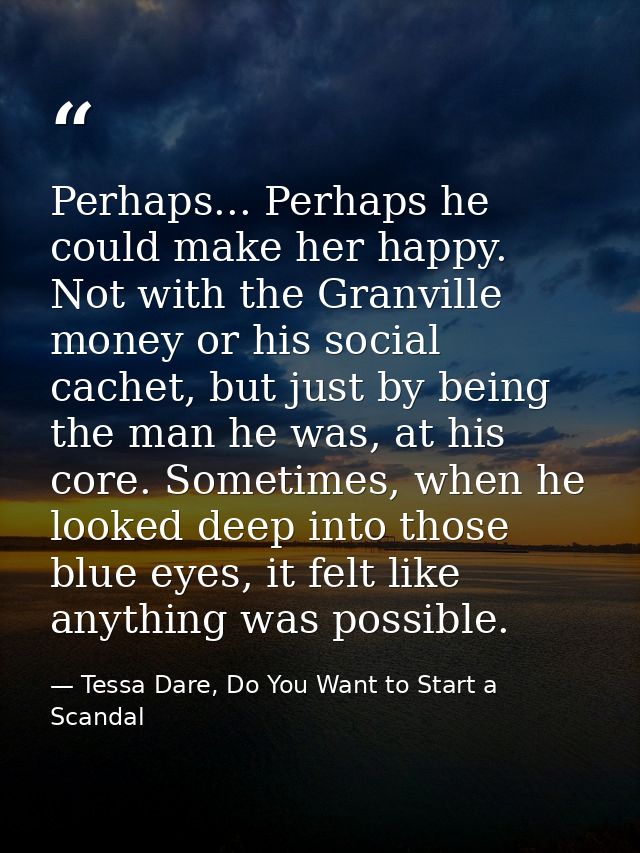 Perhaps... Perhaps he could make her happy. Not with the Granville money or his social cachet, but just by being the man — Tessa Dare, Do You Want to Start a Scandal