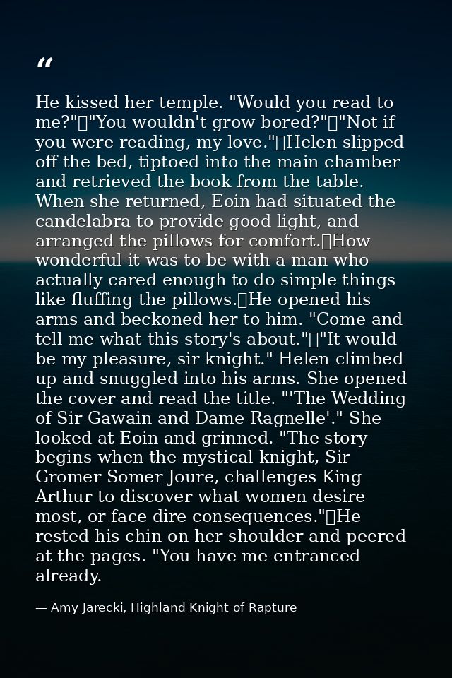 He kissed her temple. "Would you read to me?"	"You wouldn't grow bored?"	"Not if you were reading, my love."	Helen slipp — Amy Jarecki, Highland Knight of Rapture