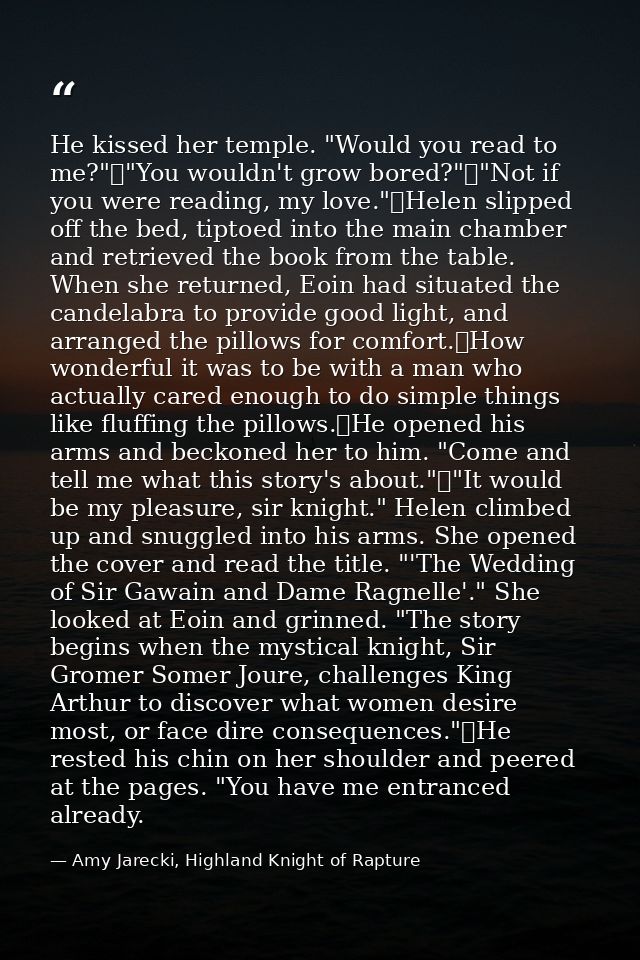 He kissed her temple. "Would you read to me?"	"You wouldn't grow bored?"	"Not if you were reading, my love."	Helen slipp — Amy Jarecki, Highland Knight of Rapture
