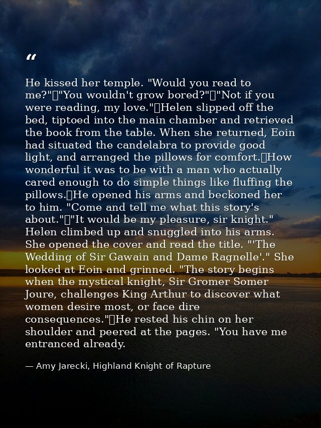 He kissed her temple. "Would you read to me?"	"You wouldn't grow bored?"	"Not if you were reading, my love."	Helen slipp — Amy Jarecki, Highland Knight of Rapture