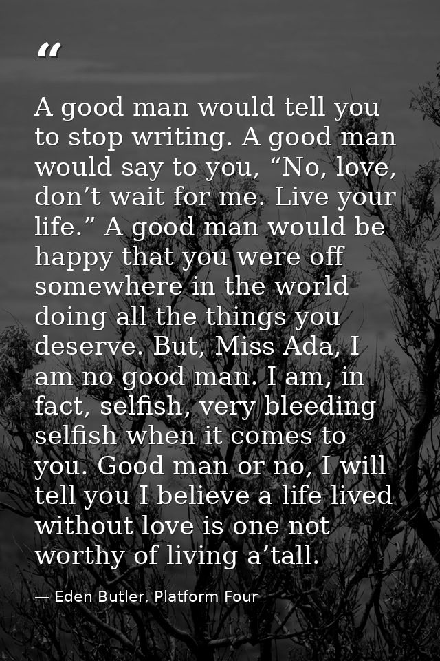 A good man would tell you to stop writing. A good man would say to you, “No, love, don’t wait for me. Live your life.” A — Eden Butler, Platform Four