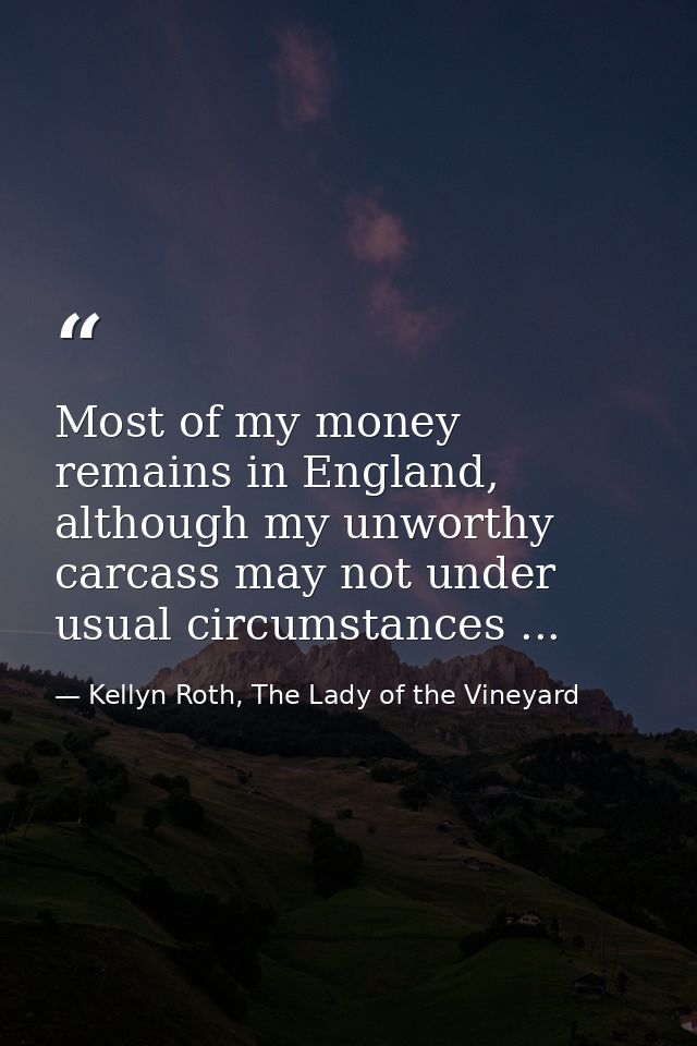 Most of my money remains in England, although my unworthy carcass may not under usual circumstances ... — Kellyn Roth, The Lady of the Vineyard