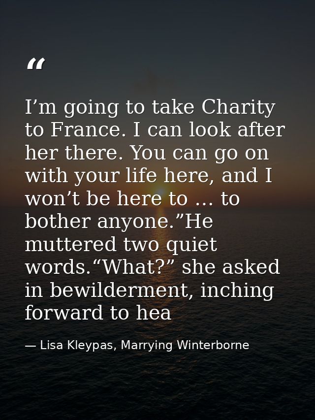 I’m going to take Charity to France. I can look after her there. You can go on with your life here, and I won’t be here  — Lisa Kleypas, Marrying Winterborne