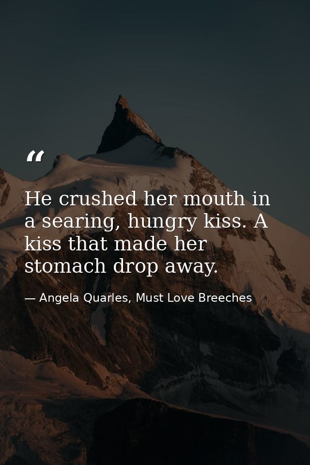 He crushed her mouth in a searing, hungry kiss. A kiss that made her stomach drop away. — Angela Quarles, Must Love Breeches